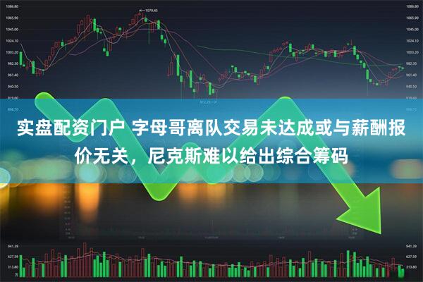 实盘配资门户 字母哥离队交易未达成或与薪酬报价无关，尼克斯难以给出综合筹码