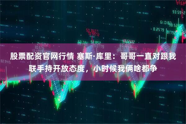 股票配资官网行情 塞斯·库里：哥哥一直对跟我联手持开放态度，小时候我俩啥都争