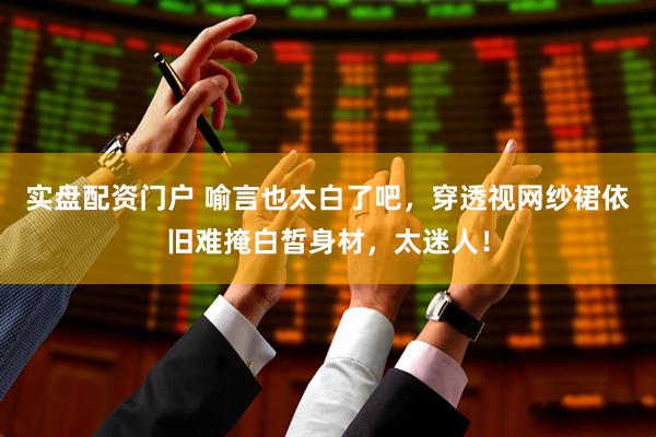 实盘配资门户 喻言也太白了吧，穿透视网纱裙依旧难掩白皙身材，太迷人！