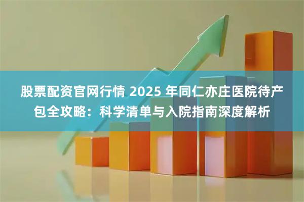 股票配资官网行情 2025 年同仁亦庄医院待产包全攻略：科学清单与入院指南深度解析