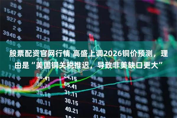 股票配资官网行情 高盛上调2026铜价预测，理由是“美国铜关税推迟，导致非美缺口更大”