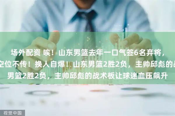 场外配资 唉！山东男篮去年一口气签6名弃将，如今5人成“摆设”，空位不传！换人自爆！山东男篮2胜2负，主帅邱彪的战术板让球迷血压飙升