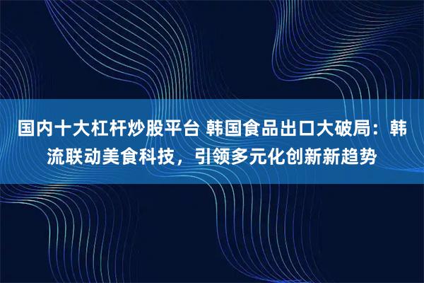国内十大杠杆炒股平台 韩国食品出口大破局：韩流联动美食科技，引领多元化创新新趋势
