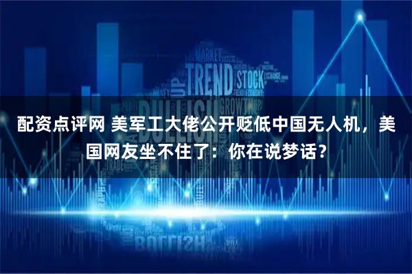 配资点评网 美军工大佬公开贬低中国无人机,美国网友坐不住了:你在说梦话?