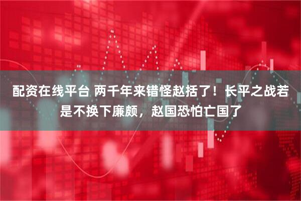 配资在线平台 两千年来错怪赵括了！长平之战若是不换下廉颇，赵国恐怕亡国了