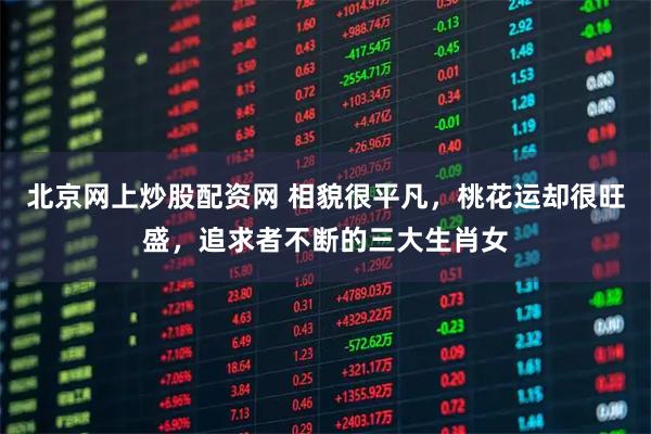北京网上炒股配资网 相貌很平凡，桃花运却很旺盛，追求者不断的三大生肖女