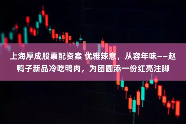 上海厚成股票配资案 优雅辣意,从容年味——赵鸭子新品冷吃鸭肉,为团圆添一份红亮注脚