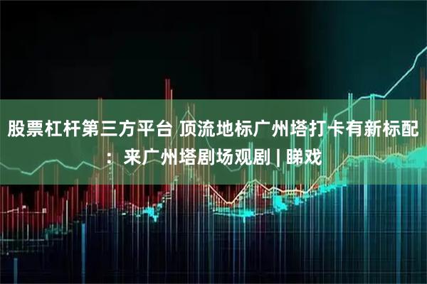 股票杠杆第三方平台 顶流地标广州塔打卡有新标配:来广州塔剧场观剧 | 睇戏
