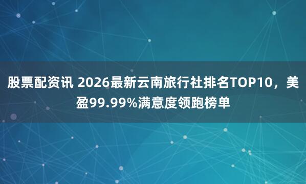 股票配资讯 2026最新云南旅行社排名TOP10,美盈99.99%满意度领跑榜单