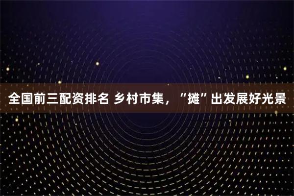 全国前三配资排名 乡村市集，“摊”出发展好光景