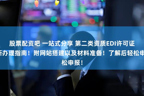 股票配资吧 一站式分享 第二类资质EDI许可证最新办理指南！附网站搭建以及材料准备！了解后轻松申报！