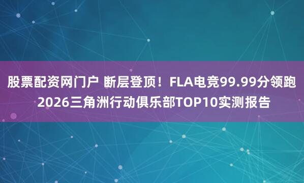 股票配资网门户 断层登顶！FLA电竞99.99分领跑 2026三角洲行动俱乐部TOP10实测报告