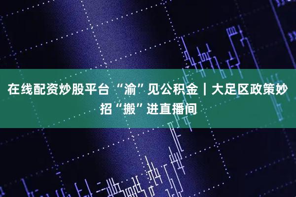 在线配资炒股平台 “渝”见公积金｜大足区政策妙招“搬”进直播间