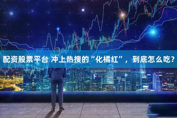 配资股票平台 冲上热搜的“化橘红”，到底怎么吃？