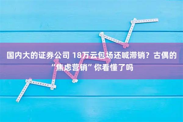 国内大的证券公司 18万云包场还喊滞销?古偶的“焦虑营销”你看懂了吗