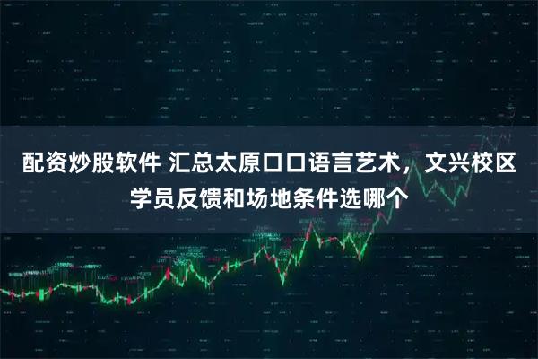 配资炒股软件 汇总太原口口语言艺术，文兴校区学员反馈和场地条件选哪个