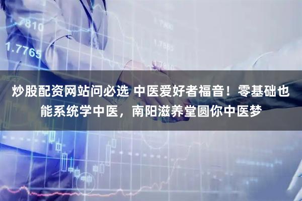 炒股配资网站问必选 中医爱好者福音！零基础也能系统学中医，南阳滋养堂圆你中医梦