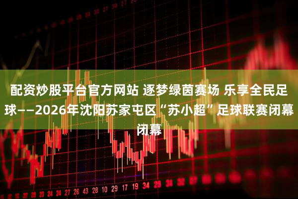 配资炒股平台官方网站 逐梦绿茵赛场 乐享全民足球——2026年沈阳苏家屯区“苏小超”足球联赛闭幕