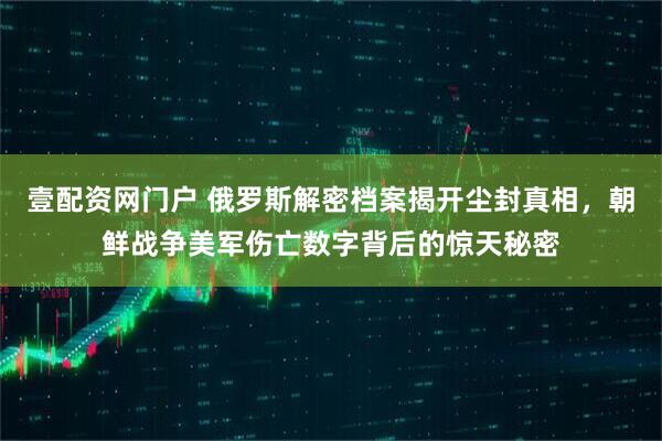 壹配资网门户 俄罗斯解密档案揭开尘封真相，朝鲜战争美军伤亡数字背后的惊天秘密