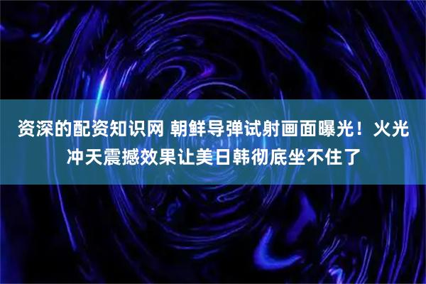 资深的配资知识网 朝鲜导弹试射画面曝光！火光冲天震撼效果让美日韩彻底坐不住了