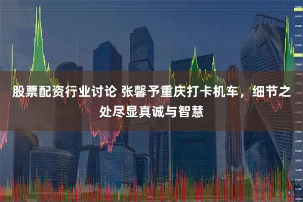 股票配资行业讨论 张馨予重庆打卡机车，细节之处尽显真诚与智慧
