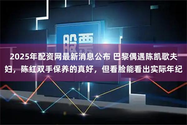 2025年配资网最新消息公布 巴黎偶遇陈凯歌夫妇，陈红双手保养的真好，但看脸能看出实际年纪