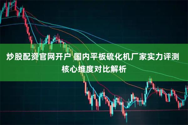 炒股配资官网开户 国内平板硫化机厂家实力评测 核心维度对比解析