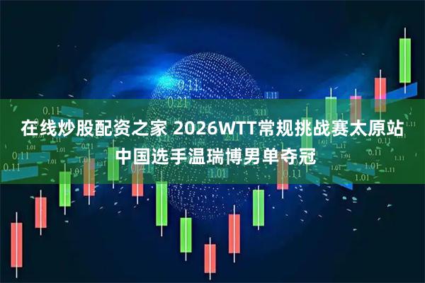 在线炒股配资之家 2026WTT常规挑战赛太原站 中国选手温瑞博男单夺冠