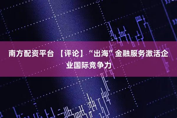 南方配资平台 【评论】“出海”金融服务激活企业国际竞争力