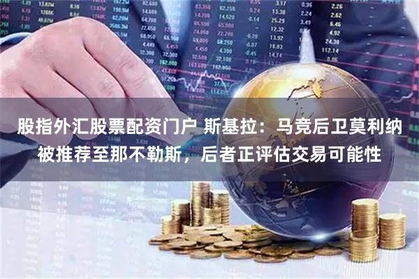 股指外汇股票配资门户 斯基拉：马竞后卫莫利纳被推荐至那不勒斯，后者正评估交易可能性