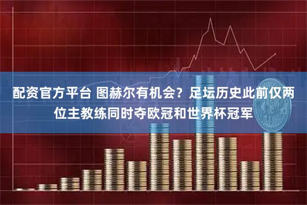 配资官方平台 图赫尔有机会？足坛历史此前仅两位主教练同时夺欧冠和世界杯冠军
