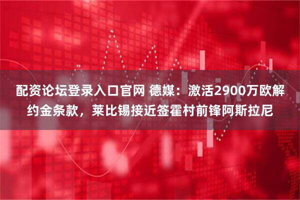 配资论坛登录入口官网 德媒：激活2900万欧解约金条款，莱比锡接近签霍村前锋阿斯拉尼