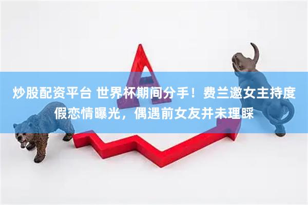 炒股配资平台 世界杯期间分手！费兰邀女主持度假恋情曝光，偶遇前女友并未理睬